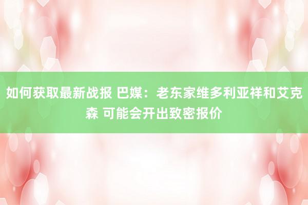 如何获取最新战报 巴媒：老东家维多利亚祥和艾克森 可能会开出致密报价