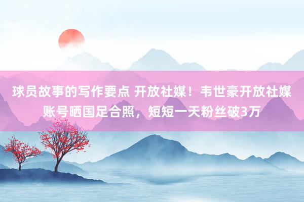 球员故事的写作要点 开放社媒！韦世豪开放社媒账号晒国足合照，短短一天粉丝破3万