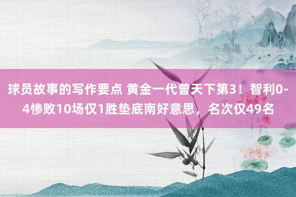 球员故事的写作要点 黄金一代曾天下第3！智利0-4惨败10场仅1胜垫底南好意思，名次仅49名