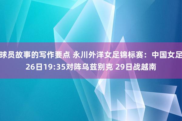 球员故事的写作要点 永川外洋女足锦标赛：中国女足26日19:35对阵乌兹别克 29日战越南