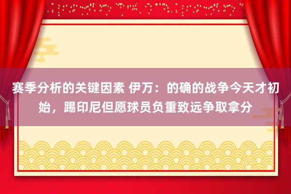 赛季分析的关键因素 伊万：的确的战争今天才初始，踢印尼但愿球员负重致远争取拿分