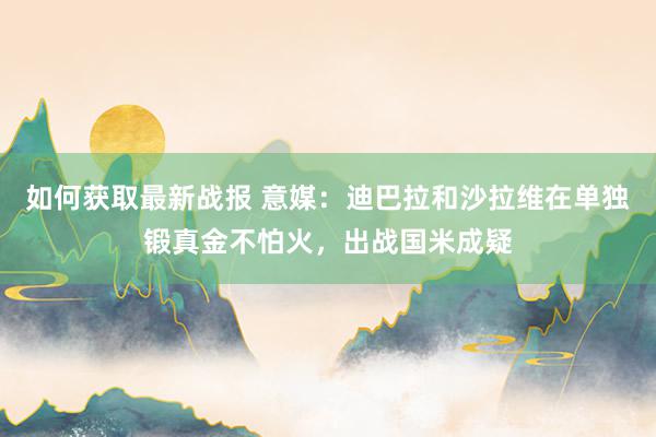 如何获取最新战报 意媒：迪巴拉和沙拉维在单独锻真金不怕火，出战国米成疑