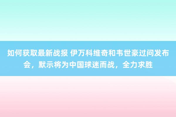 如何获取最新战报 伊万科维奇和韦世豪过问发布会，默示将为中国球迷而战，全力求胜