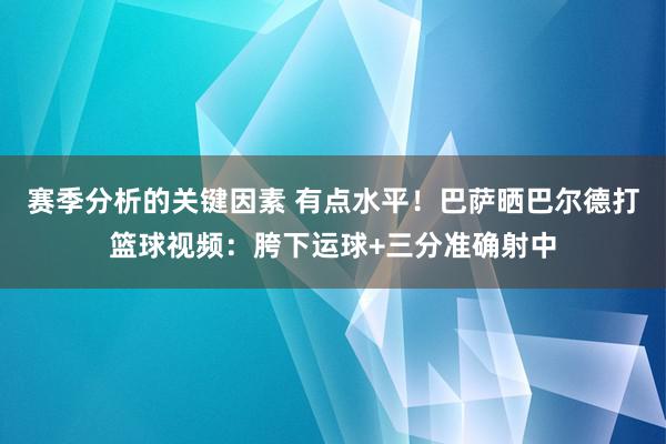 赛季分析的关键因素 有点水平！巴萨晒巴尔德打篮球视频：胯下运球+三分准确射中