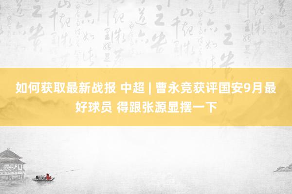 如何获取最新战报 中超 | 曹永竞获评国安9月最好球员 得跟张源显摆一下