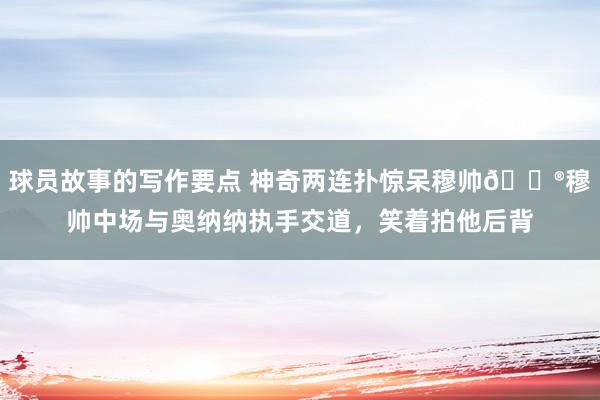 球员故事的写作要点 神奇两连扑惊呆穆帅😮穆帅中场与奥纳纳执手交道，笑着拍他后背