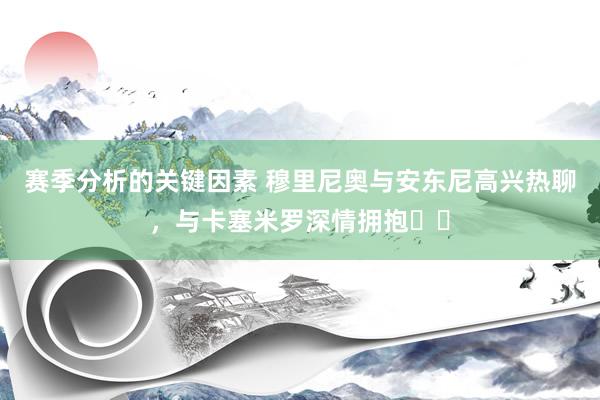 赛季分析的关键因素 穆里尼奥与安东尼高兴热聊，与卡塞米罗深情拥抱❤️