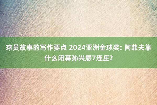 球员故事的写作要点 2024亚洲金球奖: 阿菲夫靠什么闭幕孙兴慜7连庄?