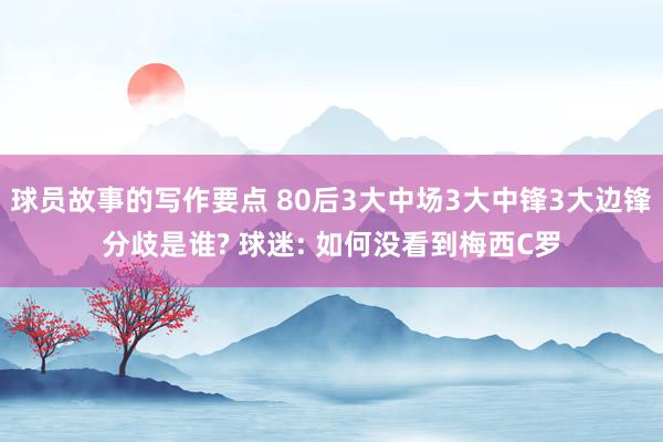 球员故事的写作要点 80后3大中场3大中锋3大边锋分歧是谁? 球迷: 如何没看到梅西C罗