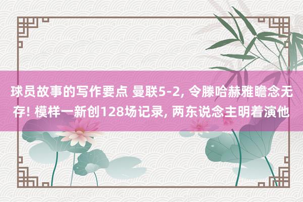 球员故事的写作要点 曼联5-2, 令滕哈赫雅瞻念无存! 模样一新创128场记录, 两东说念主明着演他