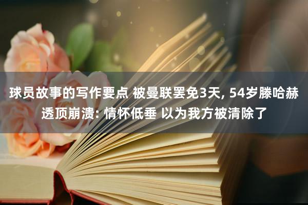 球员故事的写作要点 被曼联罢免3天, 54岁滕哈赫透顶崩溃: 情怀低垂 以为我方被清除了