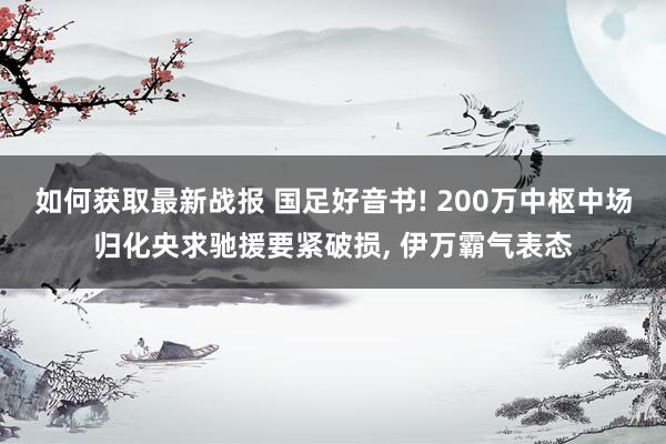 如何获取最新战报 国足好音书! 200万中枢中场归化央求驰援要紧破损, 伊万霸气表态