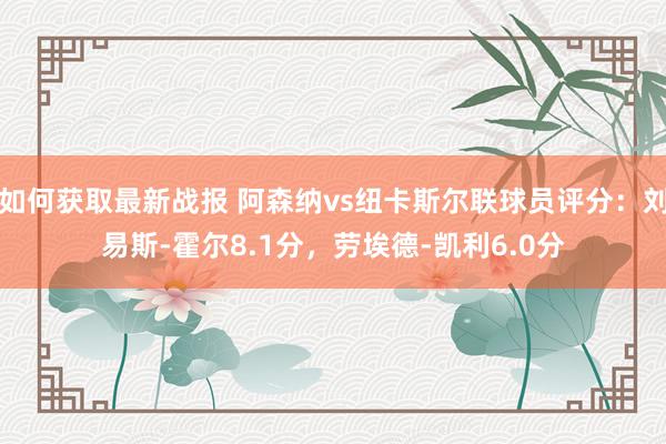 如何获取最新战报 阿森纳vs纽卡斯尔联球员评分：刘易斯-霍尔8.1分，劳埃德-凯利6.0分