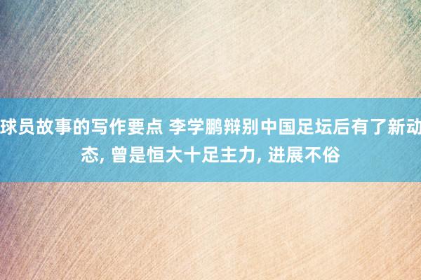 球员故事的写作要点 李学鹏辩别中国足坛后有了新动态, 曾是恒大十足主力, 进展不俗