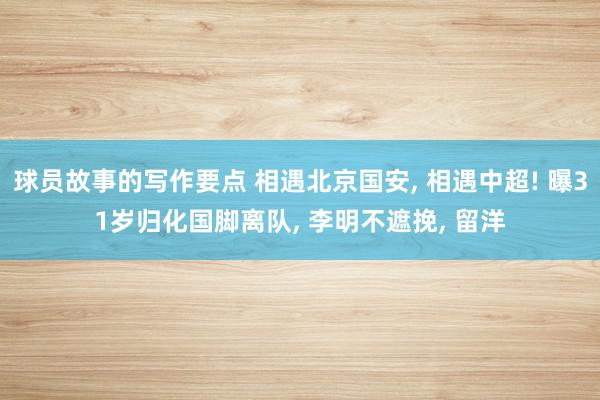 球员故事的写作要点 相遇北京国安, 相遇中超! 曝31岁归化国脚离队, 李明不遮挽, 留洋