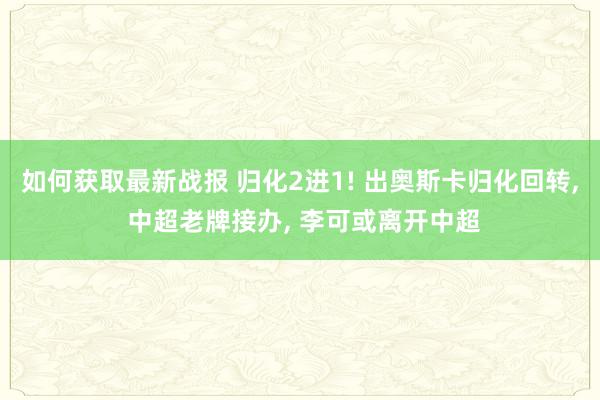 如何获取最新战报 归化2进1! 出奥斯卡归化回转, 中超老牌接办, 李可或离开中超