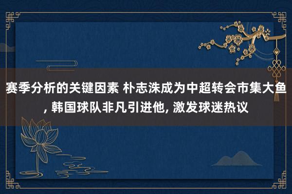 赛季分析的关键因素 朴志洙成为中超转会市集大鱼, 韩国球队非凡引进他, 激发球迷热议