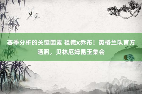 赛季分析的关键因素 祖德x乔布！英格兰队官方晒照，贝林厄姆昆玉集会