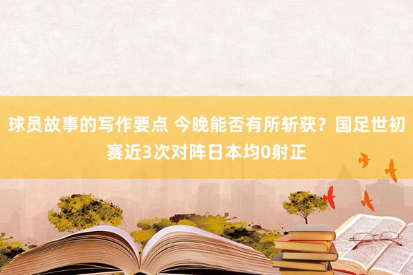 球员故事的写作要点 今晚能否有所斩获？国足世初赛近3次对阵日本均0射正