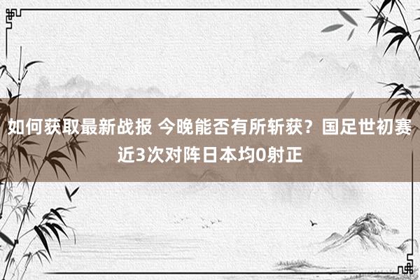 如何获取最新战报 今晚能否有所斩获？国足世初赛近3次对阵日本均0射正