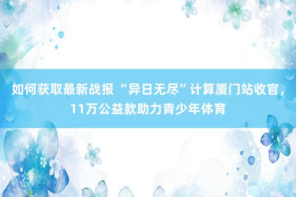 如何获取最新战报 “异日无尽”计算厦门站收官，11万公益款助力青少年体育