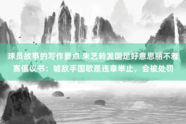 球员故事的写作要点 朱艺转发国足好意思丽不雅赛倡议书：嘘敌手国歌是违章举止，会被处罚