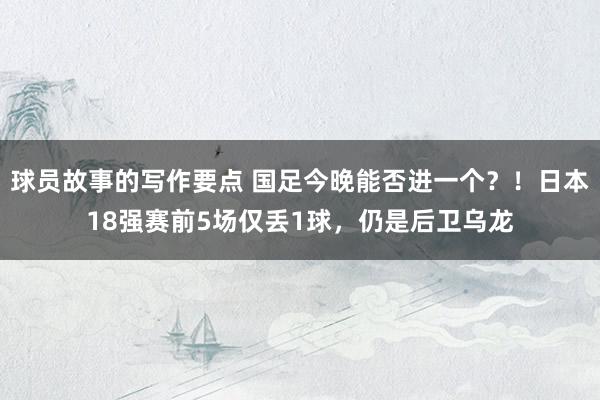 球员故事的写作要点 国足今晚能否进一个？！日本18强赛前5场仅丢1球，仍是后卫乌龙