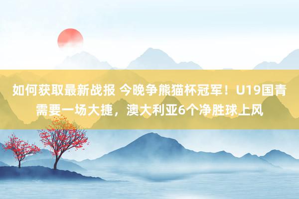 如何获取最新战报 今晚争熊猫杯冠军！U19国青需要一场大捷，澳大利亚6个净胜球上风