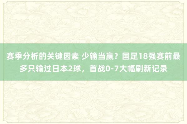 赛季分析的关键因素 少输当赢？国足18强赛前最多只输过日本2球，首战0-7大幅刷新记录