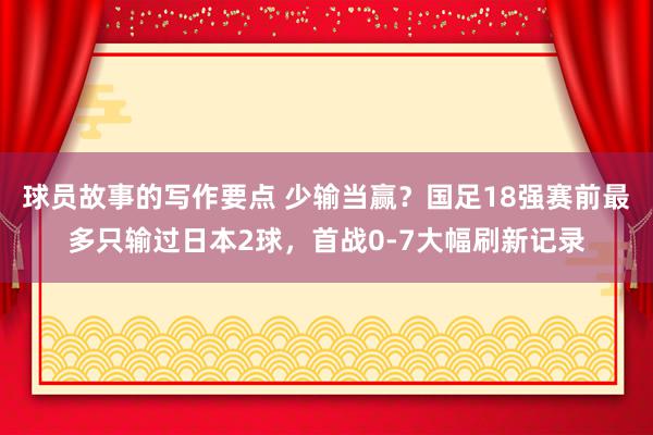 球员故事的写作要点 少输当赢？国足18强赛前最多只输过日本2球，首战0-7大幅刷新记录