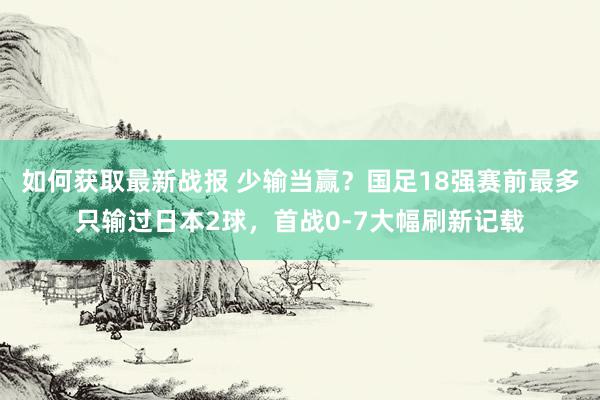 如何获取最新战报 少输当赢？国足18强赛前最多只输过日本2球，首战0-7大幅刷新记载