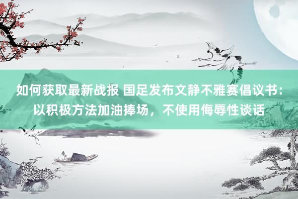 如何获取最新战报 国足发布文静不雅赛倡议书：以积极方法加油捧场，不使用侮辱性谈话