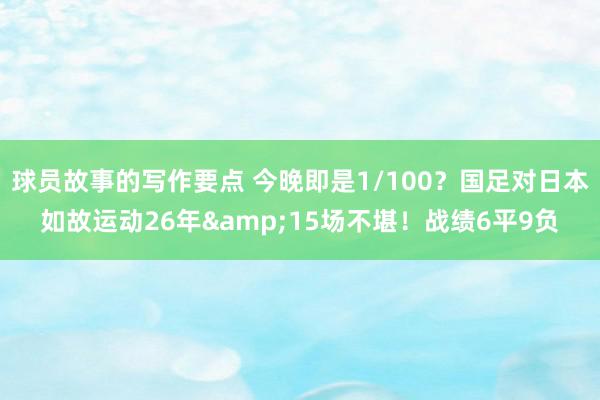 球员故事的写作要点 今晚即是1/100？国足对日本如故运动26年&15场不堪！战绩6平9负