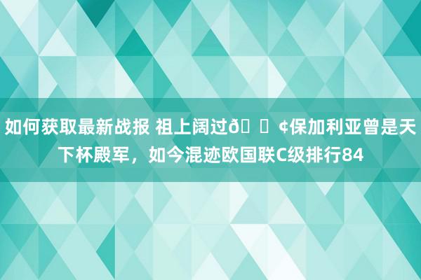 如何获取最新战报 祖上阔过😢保加利亚曾是天下杯殿军，如今混迹欧国联C级排行84