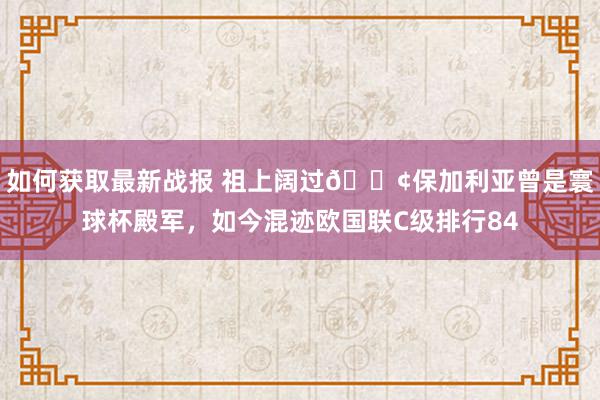 如何获取最新战报 祖上阔过😢保加利亚曾是寰球杯殿军，如今混迹欧国联C级排行84