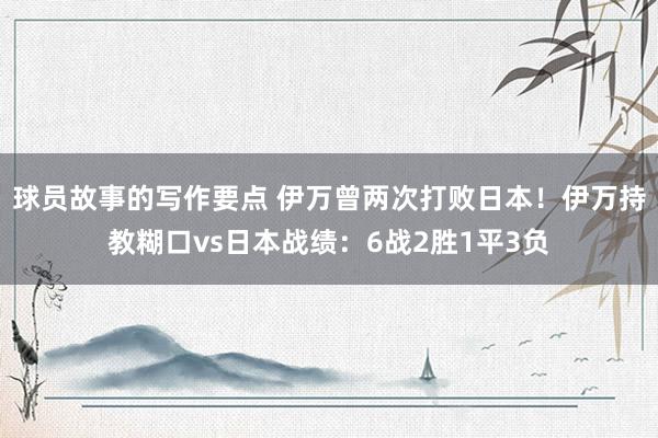 球员故事的写作要点 伊万曾两次打败日本！伊万持教糊口vs日本战绩：6战2胜1平3负