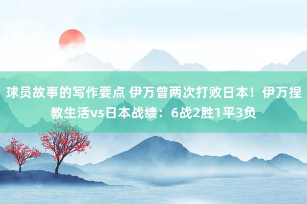 球员故事的写作要点 伊万曾两次打败日本！伊万捏教生活vs日本战绩：6战2胜1平3负