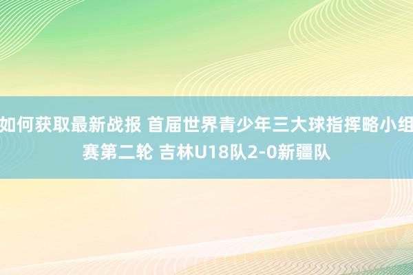 如何获取最新战报 首届世界青少年三大球指挥略小组赛第二轮 吉林U18队2-0新疆队