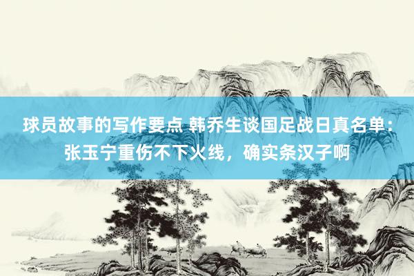 球员故事的写作要点 韩乔生谈国足战日真名单：张玉宁重伤不下火线，确实条汉子啊