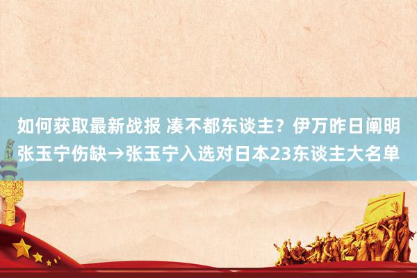 如何获取最新战报 凑不都东谈主？伊万昨日阐明张玉宁伤缺→张玉宁入选对日本23东谈主大名单