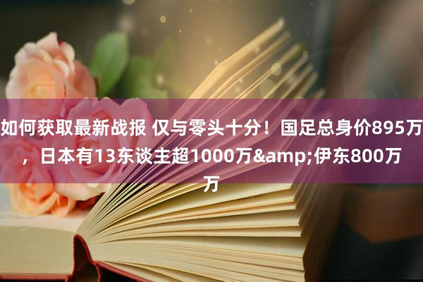 如何获取最新战报 仅与零头十分！国足总身价895万，日本有13东谈主超1000万&伊东800万