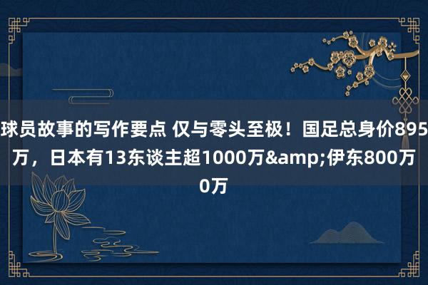 球员故事的写作要点 仅与零头至极！国足总身价895万，日本有13东谈主超1000万&伊东800万