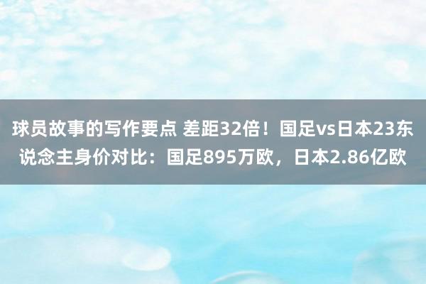 球员故事的写作要点 差距32倍！国足vs日本23东说念主身价对比：国足895万欧，日本2.86亿欧