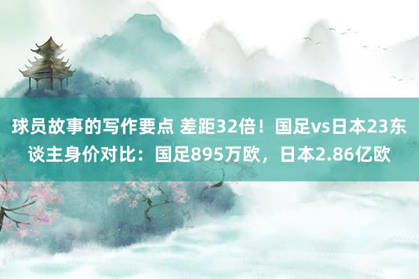 球员故事的写作要点 差距32倍！国足vs日本23东谈主身价对比：国足895万欧，日本2.86亿欧