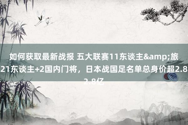 如何获取最新战报 五大联赛11东谈主&旅欧21东谈主+2国内门将，日本战国足名单总身价超2.8亿