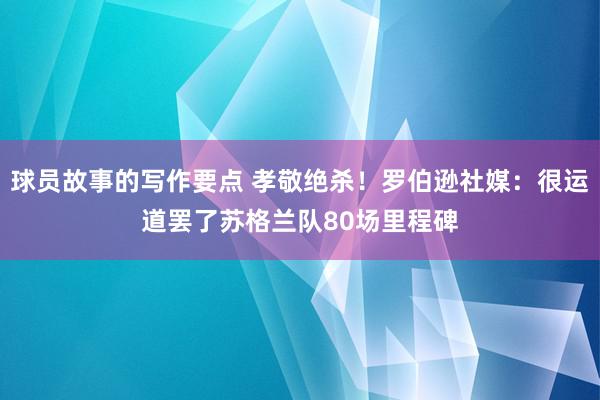 球员故事的写作要点 孝敬绝杀！罗伯逊社媒：很运道罢了苏格兰队80场里程碑