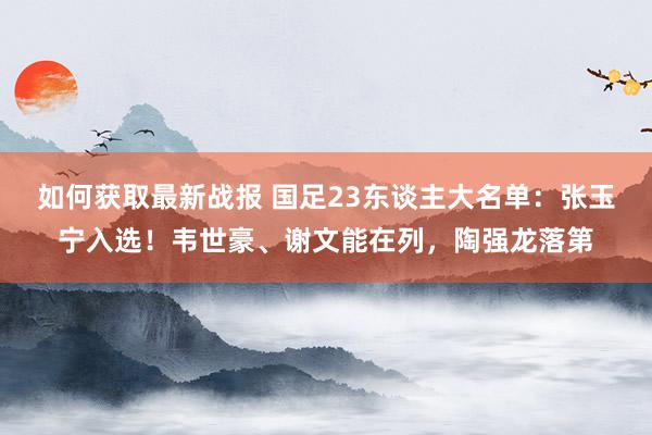 如何获取最新战报 国足23东谈主大名单：张玉宁入选！韦世豪、谢文能在列，陶强龙落第