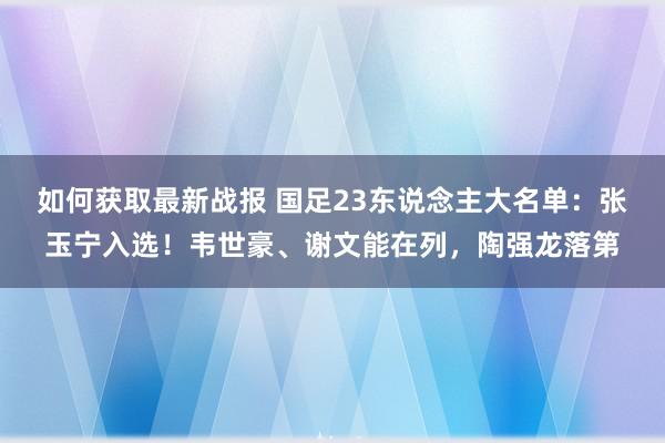 如何获取最新战报 国足23东说念主大名单：张玉宁入选！韦世豪、谢文能在列，陶强龙落第