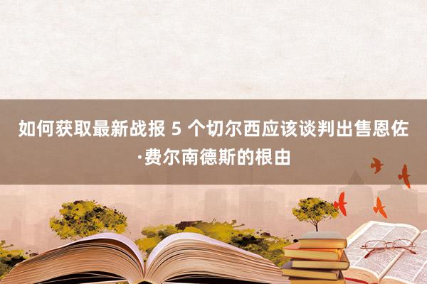 如何获取最新战报 5 个切尔西应该谈判出售恩佐·费尔南德斯的根由