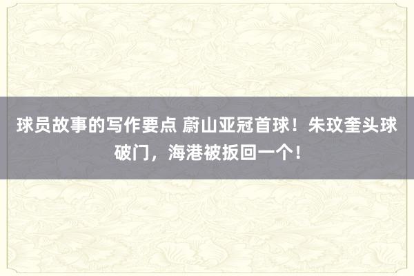 球员故事的写作要点 蔚山亚冠首球！朱玟奎头球破门，海港被扳回一个！